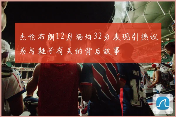 杰伦布朗12月场均32分表现引热议或与鞋子有关的背后故事