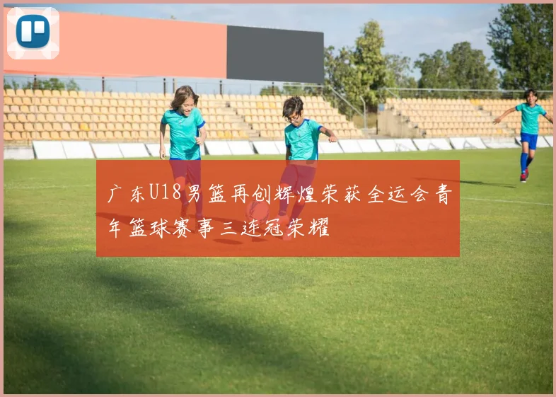 广东U18男篮再创辉煌荣获全运会青年篮球赛事三连冠荣耀