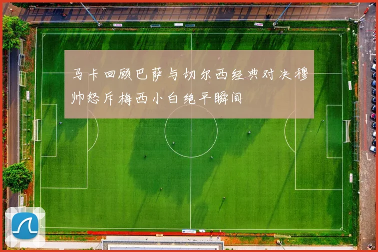 马卡回顾巴萨与切尔西经典对决穆帅怒斥梅西小白绝平瞬间