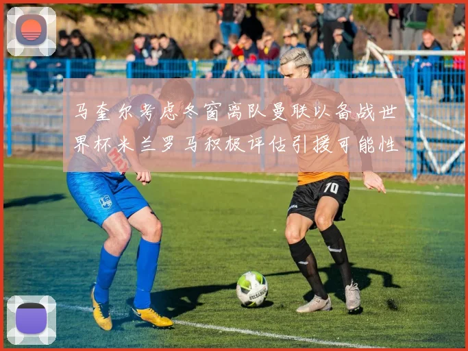 马奎尔考虑冬窗离队曼联以备战世界杯米兰罗马积极评估引援可能性