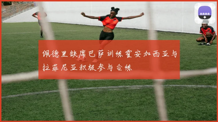 佩德里缺席巴萨训练霍安加西亚与拉菲尼亚积极参与合练