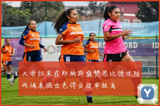 大帝归来在即纳斯盛赞恩比德攻防两端表现出色得分效率极高