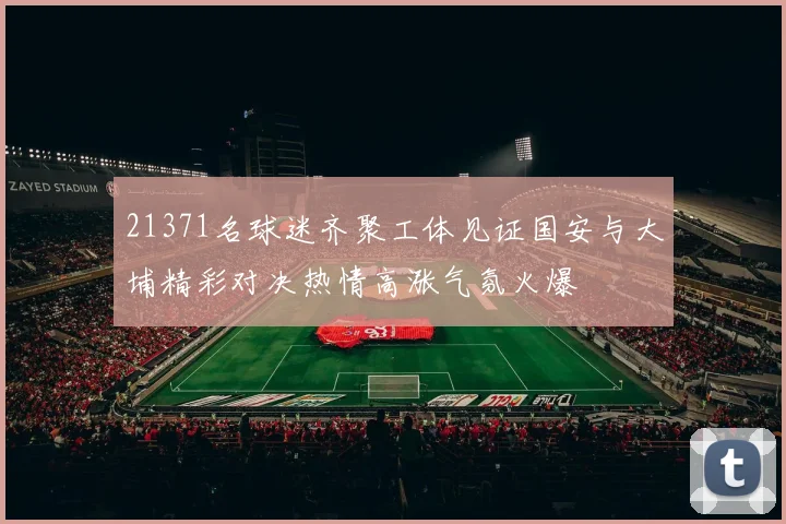 21371名球迷齐聚工体见证国安与大埔精彩对决热情高涨气氛火爆