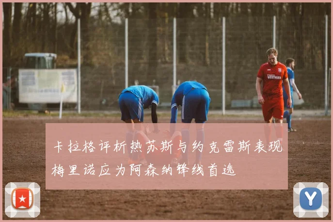 卡拉格评析热苏斯与约克雷斯表现梅里诺应为阿森纳锋线首选