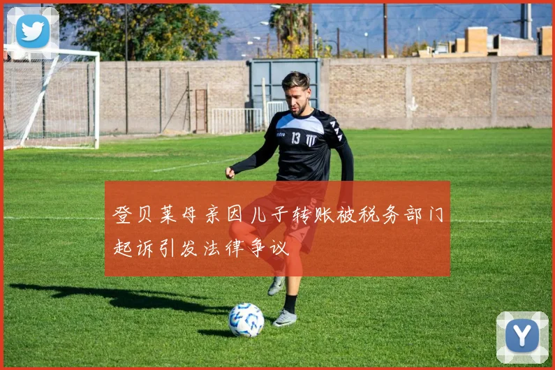 登贝莱母亲因儿子转账被税务部门起诉引发法律争议