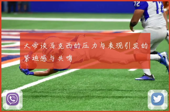 大帝谈马克西的压力与表现引发的紧迫感与共鸣