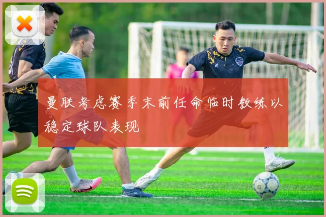 曼联考虑赛季末前任命临时教练以稳定球队表现