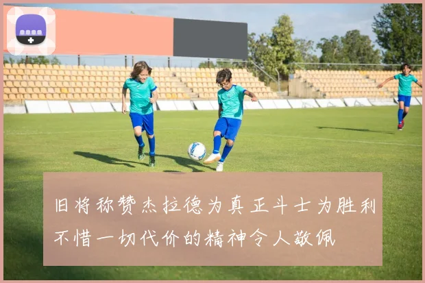 旧将称赞杰拉德为真正斗士为胜利不惜一切代价的精神令人敬佩