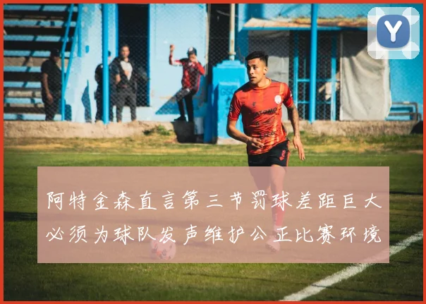 阿特金森直言第三节罚球差距巨大必须为球队发声维护公正比赛环境