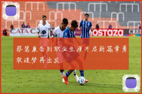 蔡慧康告别职业生涯开启新篇章勇敢追梦再出发