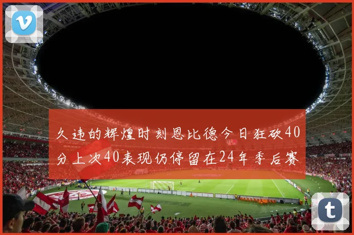 久违的辉煌时刻恩比德今日狂砍40分上次40表现仍停留在24年季后赛