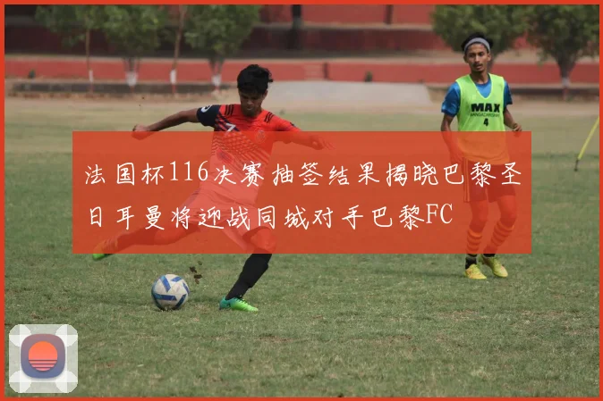 法国杯116决赛抽签结果揭晓巴黎圣日耳曼将迎战同城对手巴黎FC