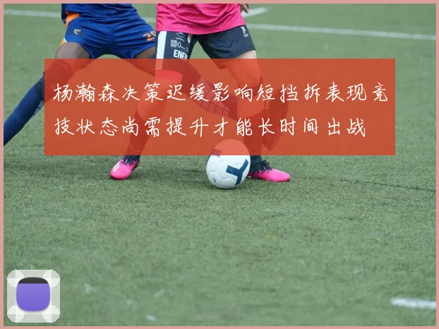 杨瀚森决策迟缓影响短挡拆表现竞技状态尚需提升才能长时间出战