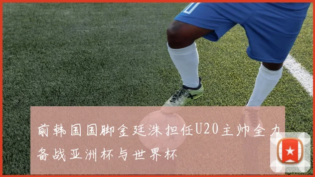 前韩国国脚金廷洙担任U20主帅全力备战亚洲杯与世界杯