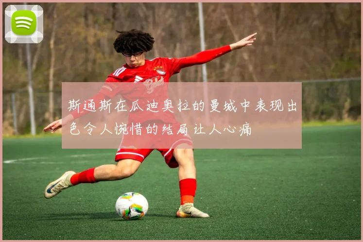 斯通斯在瓜迪奥拉的曼城中表现出色令人惋惜的结局让人心痛