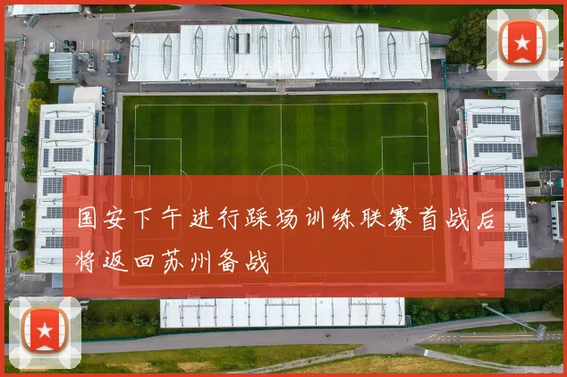 国安下午进行踩场训练联赛首战后将返回苏州备战