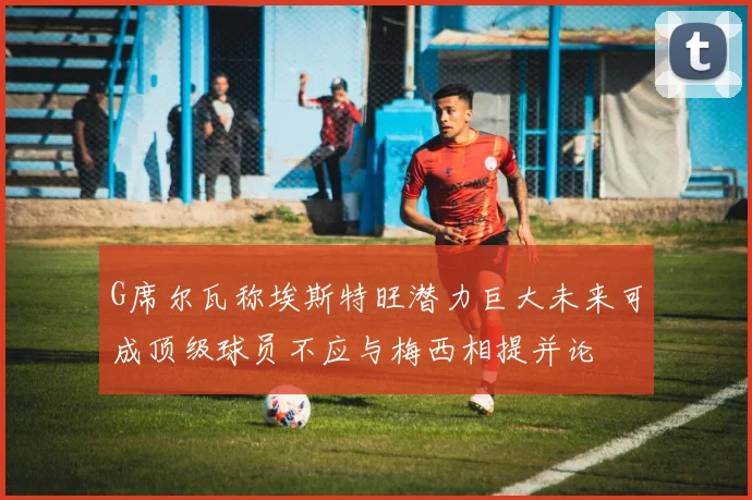 G席尔瓦称埃斯特旺潜力巨大未来可成顶级球员不应与梅西相提并论