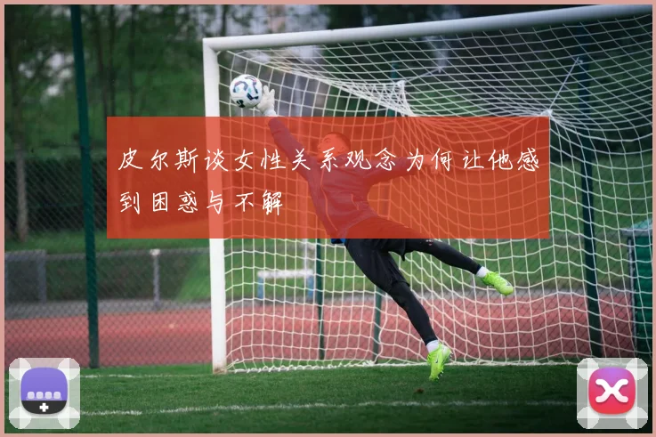 皮尔斯谈女性关系观念为何让他感到困惑与不解