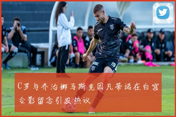 C罗与乔治娜马斯克因凡蒂诺在白宫合影留念引发热议